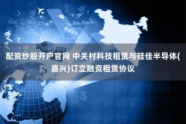 配资炒股开户官网 中关村科技租赁与硅佳半导体(嘉兴)订立融资租赁协议