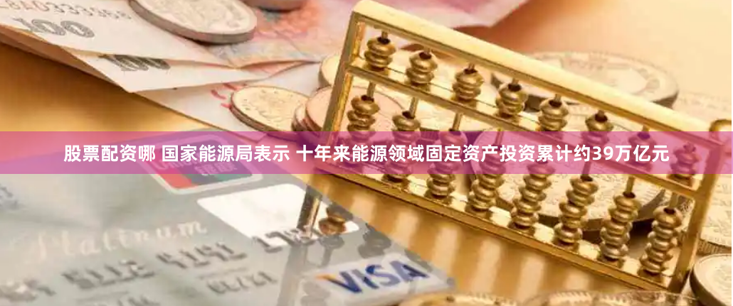 股票配资哪 国家能源局表示 十年来能源领域固定资产投资累计约39万亿元