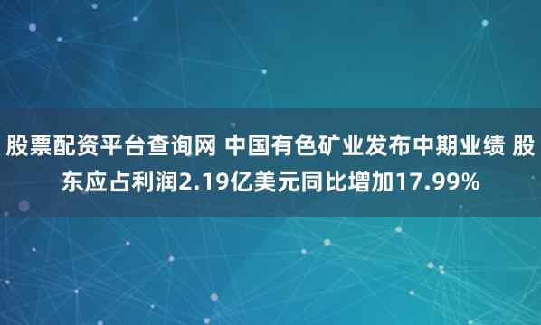 股票配资平台查询网 中国有色矿业发布中期业绩 股东应占利润2.19亿美元同比增加17.99%