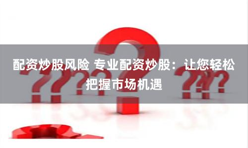 配资炒股风险 专业配资炒股：让您轻松把握市场机遇