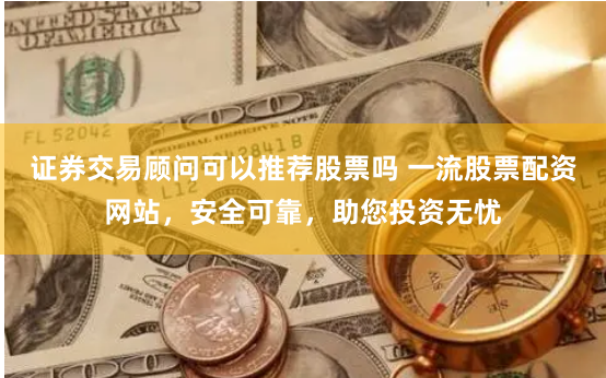 证券交易顾问可以推荐股票吗 一流股票配资网站，安全可靠，助您投资无忧