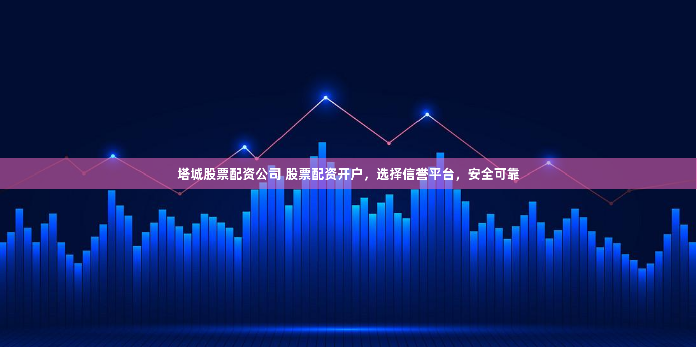 塔城股票配资公司 股票配资开户，选择信誉平台，安全可靠