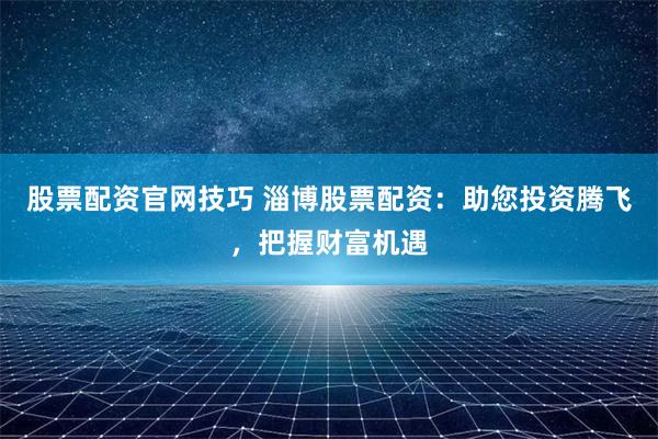 股票配资官网技巧 淄博股票配资：助您投资腾飞，把握财富机遇